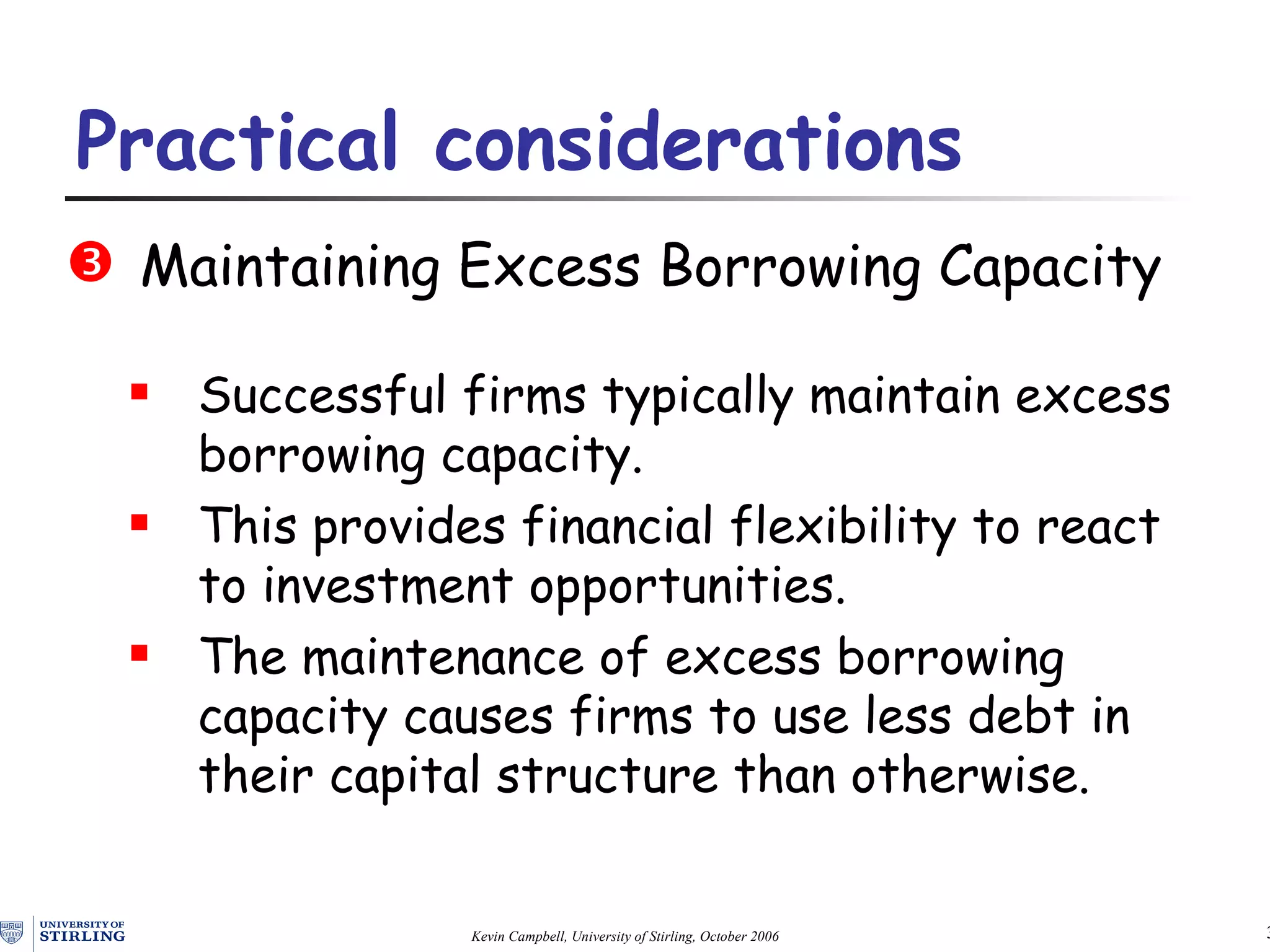 Maintaining Excess Borrowing Capacity Successful firms typically maintain excess borrowing capacity.  This provides financial flexibility to react to investment opportunities. The maintenance of excess borrowing capacity causes firms to use less debt in their capital structure than otherwise. Practical  c onsiderations   