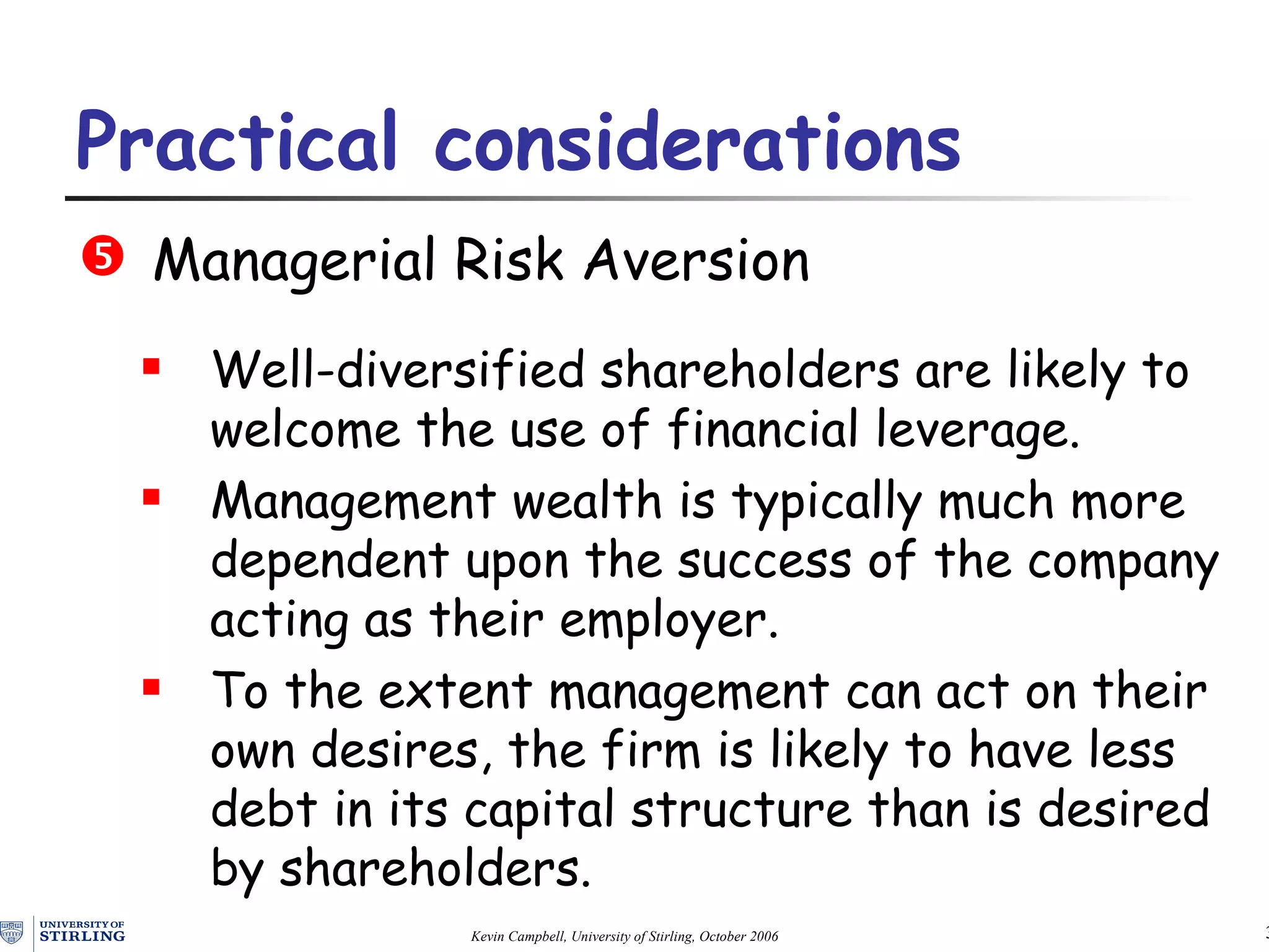 Practical  c onsiderations   Managerial Risk Aversion Well-diversified s hare holders are likely to welcome the use of financial leverage. Management wealth is typically much more dependent upon the success of the company acting as  their  employer.  To the extent management can act on their own desires, the firm is likely to have less debt in its capital structure than is desired by s hare holders. 