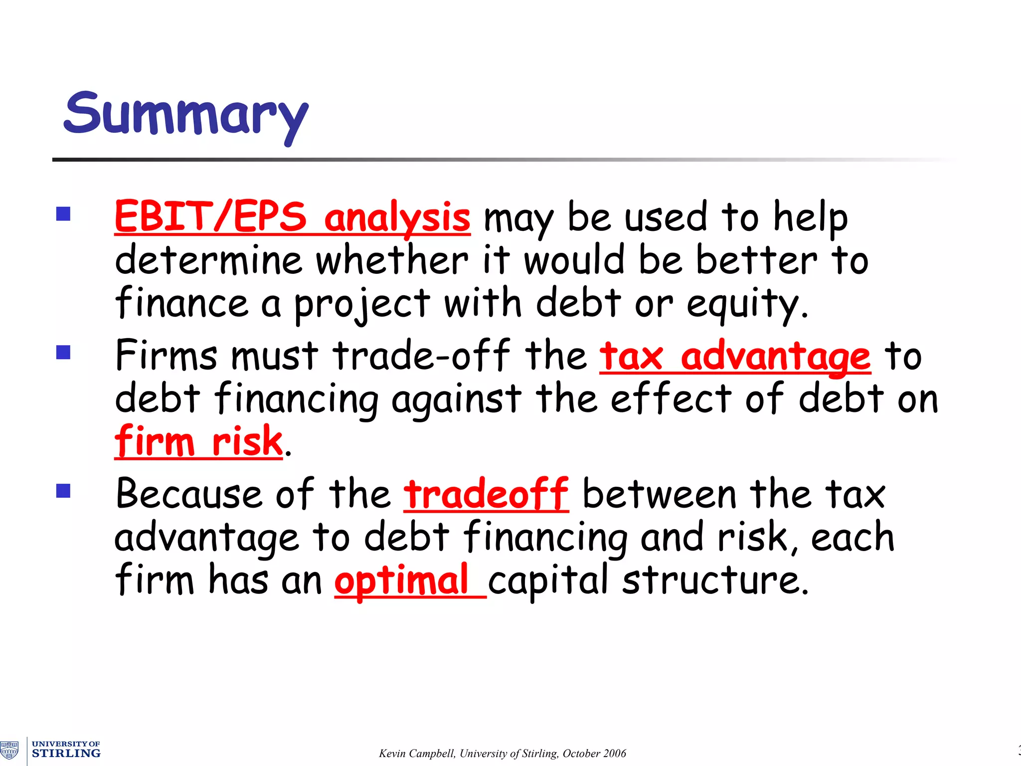 EBIT/EPS analysis   may be  used to help determine whether it would be better to finance a project with debt or equity. Firms must trade-off the   tax advantage  to debt financing  against the  effect of  debt  on  firm risk . Because of the  tradeoff   between the tax advantage to debt financing and risk, each firm has an  optimal  capital structure . Summary   