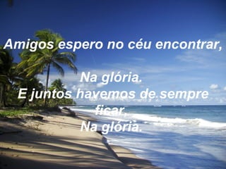 Amigos espero no céu encontrar,
Na glória.
E juntos havemos de sempre
ficar,
Na glória.
 