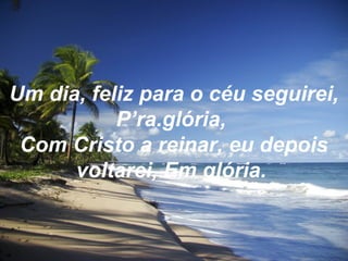Um dia, feliz para o céu seguirei,
P’ra.glória,
Com Cristo a reinar, eu depois
voltarei, Em glória.
 