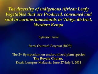 The diversity of indigenous African Leafy
Vegetables that are Produced, consumed and
sold in various households in Vihiga district,
Western Kenya
Sylvester Aura
Rural Outreach Program (ROP) 
The 2nd
Symposium on underutilized plant species
The Royale Chulan,
Kuala Lumpur-Malaysia, June 27-July 1, 2011
 
