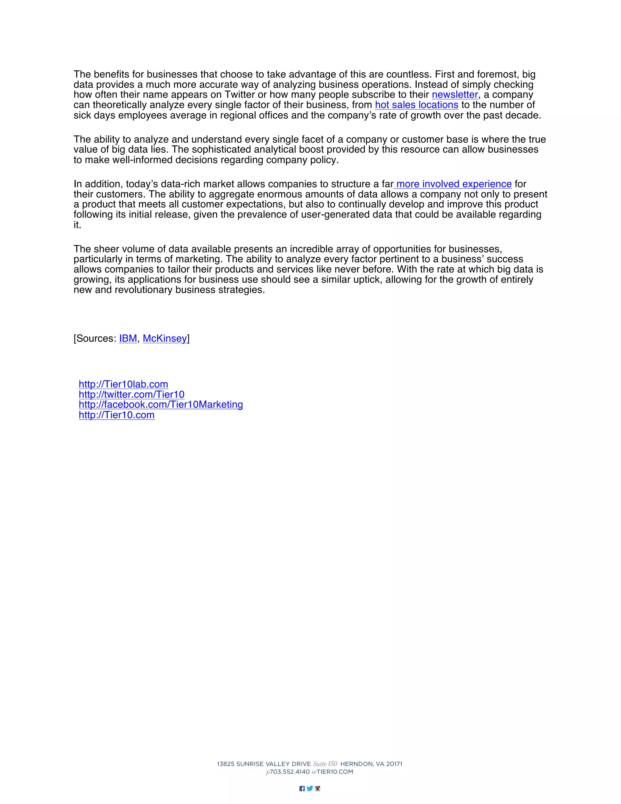 The benefits for businesses that choose to take advantage of this are countless. First and foremost, big
data provides a much more accurate way of analyzing business operations. Instead of simply checking
how often their name appears on Twitter or how many people subscribe to their newsletter, a company
can theoretically analyze every single factor of their business, from hot sales locations to the number of
sick days employees average in regional offices and the company’s rate of growth over the past decade.
The ability to analyze and understand every single facet of a company or customer base is where the true
value of big data lies. The sophisticated analytical boost provided by this resource can allow businesses
to make well-informed decisions regarding company policy.
In addition, today’s data-rich market allows companies to structure a far more involved experience for
their customers. The ability to aggregate enormous amounts of data allows a company not only to present
a product that meets all customer expectations, but also to continually develop and improve this product
following its initial release, given the prevalence of user-generated data that could be available regarding
it.
The sheer volume of data available presents an incredible array of opportunities for businesses,
particularly in terms of marketing. The ability to analyze every factor pertinent to a business’ success
allows companies to tailor their products and services like never before. With the rate at which big data is
growing, its applications for business use should see a similar uptick, allowing for the growth of entirely
new and revolutionary business strategies.

[Sources: IBM, McKinsey]

http://Tier10lab.com
http://twitter.com/Tier10
http://facebook.com/Tier10Marketing
http://Tier10.com

 