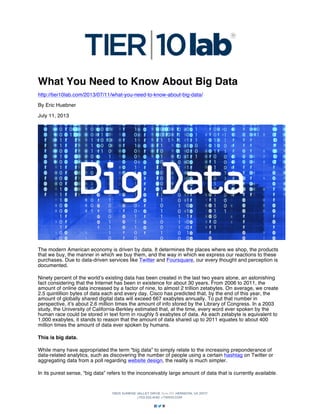 What You Need to Know About Big Data
http://tier10lab.com/2013/07/11/what-you-need-to-know-about-big-data/
By Eric Huebner
July 11, 2013

The modern American economy is driven by data. It determines the places where we shop, the products
that we buy, the manner in which we buy them, and the way in which we express our reactions to these
purchases. Due to data-driven services like Twitter and Foursquare, our every thought and perception is
documented.
Ninety percent of the world’s existing data has been created in the last two years alone, an astonishing
fact considering that the Internet has been in existence for about 30 years. From 2006 to 2011, the
amount of online data increased by a factor of nine, to almost 2 trillion zetabytes. On average, we create
2.5 quintillion bytes of data each and every day. Cisco has predicted that, by the end of this year, the
amount of globally shared digital data will exceed 667 exabytes annually. To put that number in
perspective, it’s about 2.6 million times the amount of info stored by the Library of Congress. In a 2003
study, the University of California-Berkley estimated that, at the time, every word ever spoken by the
human race could be stored in text form in roughly 5 exabytes of data. As each zetabyte is equivalent to
1,000 exabytes, it stands to reason that the amount of data shared up to 2011 equates to about 400
million times the amount of data ever spoken by humans.
This is big data.
While many have appropriated the term “big data” to simply relate to the increasing preponderance of
data-related analytics, such as discovering the number of people using a certain hashtag on Twitter or
aggregating data from a poll regarding website design, the reality is much simpler.
In its purest sense, “big data” refers to the inconceivably large amount of data that is currently available.

 