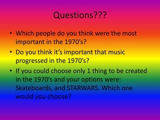 Questions???Which people do you think were the most important in the 1970’s?Do you think it’s important that music progressed in the 1970’s?If you could choose only 1 thing to be created in the 1970’s and your options were: Skateboards, and STARWARS. Which one would you choose?