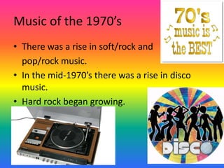 Music of the 1970’sThere was a rise in soft/rock and 	pop/rock music. In the mid-1970’s there was a rise in disco music.Hard rock began growing.