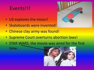 Events!!!US explores the moon!Skateboards were invented!Chinese clay army was found!Supreme Court overturns abortion laws!STAR WARS, the movie was aired for the first time.