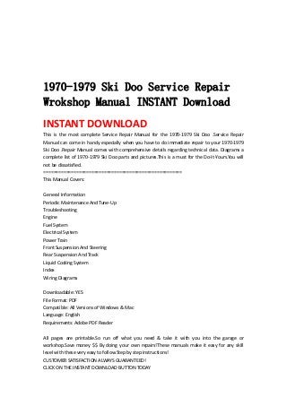  
 
 
 
 
1970-1979 Ski Doo Service Repair
Wrokshop Manual INSTANT Download
INSTANT DOWNLOAD 
This  is  the  most  complete  Service  Repair  Manual  for  the  1970‐1979  Ski  Doo  .Service  Repair 
Manual can come in handy especially when you have to do immediate repair to your 1970‐1979 
Ski Doo .Repair Manual comes with comprehensive details regarding technical data. Diagrams a 
complete list of 1970‐1979 Ski Doo parts and pictures.This is a must for the Do‐It‐Yours.You will 
not be dissatisfied.   
=======================================================   
This Manual Covers:   
 
General Information   
Periodic Maintenance And Tune‐Up   
Troubleshooting   
Engine   
Fuel System   
Electrical System   
Power Train   
Front Suspension And Steering   
Rear Suspension And Track   
Liquid Cooling System   
Index   
Wiring Diagrams   
 
Downloadable: YES   
File Format: PDF   
Compatible: All Versions of Windows & Mac   
Language: English   
Requirements: Adobe PDF Reader   
 
All  pages  are  printable.So  run  off  what  you  need  &  take  it  with  you  into  the  garage  or 
workshop.Save money $$ By doing your own repairs!These manuals make it easy for any skill 
level with these very easy to follow.Step by step instructions!   
CUSTOMER SATISFACTION ALWAYS GUARANTEED!   
CLICK ON THE INSTANT DOWNLOAD BUTTON TODAY 
 