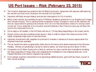 ©2011,TranSolutionsConsultingLLCAllrightsreserved.
US Port Issues – Risk (February 23, 2015)
 The 9 month stalemate has ended at the US West Coast ports, agreement still requires ratification by
the workers but what we’re hearing is this shouldn’t be a problem.
 Importers will likely see port delays and service interruptions for 3 to 4 months.
 Many ocean carriers are avoiding the port of Oakland, dropping containers in Los Angeles just to keep
their vessels moving. This is causing further congestion issues, changes in costs as the importer will
then be responsible for getting that container from LA to its final destination unless it’s moving inland
via the rail. If your shipment is for a location around Oakland or San Francisco area you will bear the
cost for the movement from LA.
 Once cargo is off-loaded, in the US, likely will see a 7-15 day delay depending on the ocean carrier.
 Ocean carriers are also avoiding certain ports in Asia in order to lessen the issues at some of the
highly congested origin ports in countries there.
 Importers should work with suppliers to pre-book 3-4 weeks in advance to ensure space when the
shipment becomes available.
 The air market has been surging lately, likely due to the factory shut downs because of the Chinese
Holiday. Airlines are predicting a bump for several weeks, air rates have up from about 10-30%.
 Congestion at US West Coast ports is likely to continue for many months due to problems handling
the huge capacities of mega-ships and navigating the timetables of new shipping alliances, a US
Federal Maritime Commission regulator has warned.
 If not started, importers should look at incorporating additional ports, gulf and East Coast, as part of
their overall strategy.
1
Contact Bob Schaffer: bschaffer@transconsulting.com -- www.transconsulting.com
 