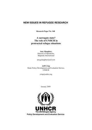 NEW ISSUES IN REFUGEE RESEARCH


             Research Paper No. 168


           A surrogate state?
         The role of UNHCR in
      protracted refugee situations


                  Amy Slaughter,
               Director of Operations,
               Mapendo International

              amygslaughter@aol.com


                     Jeff Crisp
  Head, Policy Development and Evaluation Service,
                      UNHCR

                  crisp@unhcr.org




                   January 2009




  Policy Development and Evaluation Service
 
