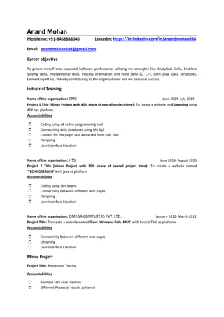 Anand Mohan
Mobile no: +91-8468888046 Linkedin: https://in.linkedin.com/in/anandmohan698
Email: anandmohan698@gmail.com
Career objective
To groom myself into seasoned Software professional utilizing my strengths like Analytical Skills, Problem
Solving Skills, Interpersonal skills, Process orientation and Hard Skills (C, C++, Core java, Data Structures,
Elementary HTML) thereby contributing to the organisational and my personal success.
Industrial Training
Name of the organisation: CMC June 2014- July 2014
Project 1 Title (Minor Project with 40% share of overall project time): To create a website on E-Learning using
ASP.net platform.
Accountabilities
 Coding using c# as the programming tool
 Connectivity with databases using My Sql.
 Content for the pages was extracted from XML files
 Designing
 User Interface Creation
Name of the organisation: HTS June 2015- August 2015
Project 2 Title (Minor Project with 30% share of overall project time): To create a website named
‘TECHNOSEARCH’ with java as platform
Accountabilities
 Coding using Net beans.
 Connectivity between different web pages
 Designing
 User Interface Creation
Name of the organisation: OMEGA COMPUTERS PVT. LTD. January 2012- March 2012
Project Title: To create a website named Govt. Womens Poly. MUZ with basic HTML as platform
Accountabilities
 Connectivity between different web pages
 Designing
 User Interface Creation
Minor Project
Project Title: Regression Testing
Accountabilities
 A simple test case creation
 Different Phases of results achieved
 