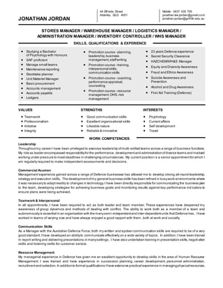 JONATHAN JORDAN
STORES MANAGER / WAREHOUSE MANAGER / LOGISTICS MANAGER /
ADMINISTRATION MANAGER / INVENTORY CONTROLLER / WHS MANAGER
VALUES STRENGTHS INTERESTS
Leadership
Throughoutmy career I have been privileged to exercise leadership ofmulti-skilled teams across a range of business functions.
My role as leader encompassed responsibilityfor the performance, developmentand administrationofdiverse teams and involved
working under pressure to meetdeadlines in challenging circumstances. My current position is a senior appointmentfor which I
am regularly required to make independent assessments and decisions .
Commercial Acumen
Management experience gained across a range of Defence businesses has allowed me to develop strong all-round leadership,
strategy and execution skills. The developmentofmy general business skills has been refined in busywork environments where
it was necessaryto adaptreadily to changes in technology.I have been directly responsible for communicating the business plan
to the team, developing strategies for achieving business goals and monitoring results against key performance ind icators to
ensure plans were being achieved.
Teamwork & Interpersonal
In all appointments, I have been required to act as both leader and team member. These experiences have deepened my
awareness of group dynamics and methods of dealing with conflict. The ability to work both as a member of a team and
autonomouslyis essential in an organisation with the manysemi-independentand inter-dependentunits thatDefence has. Ihave
worked in teams of varying size and have always enjoyed a good rapport with them, both at work and socially.
Communication Skills
As a Manager with the Australian Defence Force, both my written and spoken communication skills are required to be of a very
good standard.Ihave developed an abilityto communicate effectively on a wide variety of topics. In addition,I have been trained
in report writing and delivering presentations in manysettings. I have also undertaken training in presentation skills,negoti ation
skills and listening skills for customer service.
Resource Management
My managerial experience in Defence has given me an excellent opportunity to develop skills in the area of Human Resource
Management. I was trained and have experience in succession planning, career development, personnel administration,
recruitmentand selection. In additionto formal qualifications Ihave extensive practical experience in managingphysicalresources.
44 Elfreda Street
Alderley QLD 4051
Mobile: 0437 435 755
jonathan.lee.jordan@gmail.com
jonathan.jordan@griffith.edu.au
 Studying a Bachelor
of Psychology with Honours
 SAP proficient
 Manage small teams
 Maintenance reporting
 Stocktake planner
 Unit Materiel Manager
 Basic procurement
 Accounts management
 Accounts payable
 Ledgers
 Promotion course - planning,
leadership,business
management,staffwriting
 Promotion course - training,
interpersonal skills,
communication skills
 Promotion course - coaching,
performance appraisal,
counseling
 Promotion course - resource
management,OHS, risk
management
 23 years Defence experience
 Secret Security Clearance
 HAZCHEM/WH&S Manager
 Equity and Diversity Awareness
 Fraud and Ethics Awareness
 Suicide Awareness and
Prevention
 Alcohol and Drug Awareness
 First Aid Training (Defence)
 Teamwork
 Professionalism
 Initiative
 Integrity
 Good communication skills
 Excellent organisational skills
 Likeable nature
 Reliable & innovative
 Psychology
 Currentaffairs
 Self development
 Travel
SKILLS, QUALIFICATIONS & EXPERIENCE
WORK COMPETENCIES
 