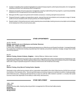 Involved in everything from accidentinvestigations to cultural change programs,authoringbusiness plans,risk management,
reviewing curriculum and overseeing office management.
 Oversaw all aspects of human resources management, including implementing training programs, supervising leadership
development and managing performance appraisal schemes.
 Managed all office support and general administration processes, including oversight of procurement.
 Prepared forecasts, budgets and expenditure reports, oversaw financial reconciliations and conducted a range of internal
audits to ensure compliance with company policies and relevant legislation.
 Deeplyinvolved in forecasting resource needs,preparing resourceestimates, tracking resource consumption andcontributing
to the development of the annual business plan.
Jan 93 – Dec 08
Multiple appointments as an Infantryman and Combat Storeman
8/9 RAR, 2/4 – 2 RAR and 9 RQR
In these roles I developed my skills and professional experience as a Warehouse and Supply Coordinator.I managed transport,
the supply chain maintenance including; requisitioning of all materials, procurement, clearance, haulage, storage, stock control
and issuing systems.
Nov 92
Defence Training, School of Infantry, Singleton – Infantry Rifleman, Defence team member.
Graduated a high profile training program with an organisation responsible for the initial employmenttraining ofInfantryman in the
Royal Australian Infantry Corps.Gained significantexposureas a riflemanworkingin large and smallteams to perform challenging
tasks with a range of specialist equipment in arduous environments with limited food and sleep.
Apr 92
Defence Training, Army Recruit Training Centre, Kapooka
Graduated a high profile training program with an organisation responsible for the initial military training of all full -time and part-
time Soldiers in the Australian Army. Gained significantexposure working in large and small teams to perform challenging tasks
with limited resources, undergoing intensive training to equip me with the skills needed to operate in a complex, fast-paced
business where lives depended on the ability to make timely, safe decisions.
1989 – 1992
Jackaroo
Entailed: Droving cattle, shearing,labouring and farm managementofa 300 acre beef cattle property.
Hospitality
Factory Worker
Garage Worker
OTHER APPOINTMENTS
OTHER EMPLOYMENT
 