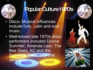 Popular Culture 1970's Disco: Musical influences include funk, Latin and soul music.   Well-known late 1970s disco performers included Donna Summer, Amanda Lear, The Bee Gees, KC and the Sunshine Band, and The Jacksons.   