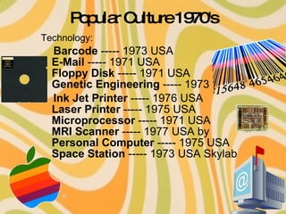 Popular Culture 1970's Technology: Barcode  ----- 1973 USA  E-Mail  ----- 1971 USA  Floppy Disk  ----- 1971 USA  Genetic Engineering  ----- 1973  Ink Jet Printer  ----- 1976 USA  Laser Printer  ----- 1975 USA  Microprocessor  ----- 1971 USA  MRI Scanner  ----- 1977 USA by  Personal Computer  ----- 1975 USA  Space Station  ----- 1973 USA Skylab  