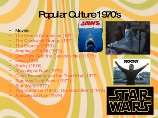 Popular Culture 1970's Movies: The French Connection (1971) The Clockwork Orange (1971) The Exorcist (1973) American Graffiti (1973) One Flew Over the Cuckoo's Nest (1975) Jaws (1975) Rocky (1976) Apocalypse Now (1979) Close Encounters of the Third Kind (1977) Saturday Night Fever (1977) Star Wars (1977) The Godfather (1972),  The Godfather 2(1974) Apocalypse Now (1979) 