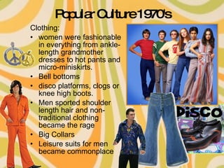 Popular Culture 1970's Clothing: women were fashionable in everything from ankle-length grandmother dresses to hot pants and micro-miniskirts.  Bell bottoms disco platforms, clogs or knee high boots.  Men sported shoulder length hair and non-traditional clothing became the rage  Big Collars Leisure suits for men became commonplace  