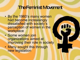 The Feminist Movement By the 1960’s many women had become increasingly dissatisfied with society’s perception of women in the workplace Some women join organizations aimed at improving their role in society Many sought this through new legislation 