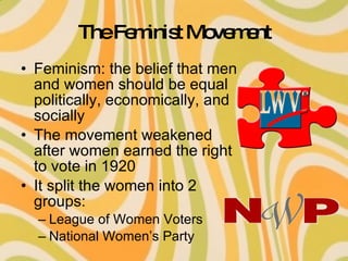 The Feminist Movement Feminism: the belief that men and women should be equal politically, economically, and socially  The movement weakened after women earned the right to vote in 1920 It split the women into 2 groups: League of Women Voters National Women’s Party 