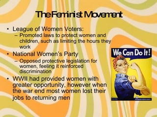 The Feminist Movement League of Women Voters: Promoted laws to protect women and children, such as limiting the hours they work National Women’s Party Opposed protective legislation for women, feeling it reinforced discrimination WWII had provided women with greater opportunity, however when the war end most women lost their jobs to returning men   