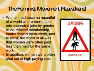 The Feminist Movement Reawakens! Women had become resentful of a world where newspaper ads separated jobs by gender, clubs refused membership, banks denied them credit, and to most, the worst of all was that women were often paid less than men for the same work In addition, women were often shut out of high paying jobs 