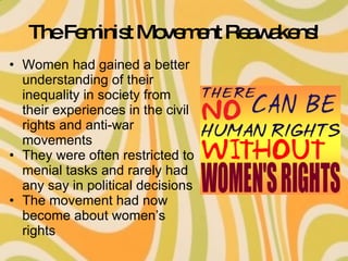 The Feminist Movement Reawakens! Women had gained a better understanding of their inequality in society from their experiences in the civil rights and anti-war movements They were often restricted to menial tasks and rarely had any say in political decisions The movement had now become about women’s rights 