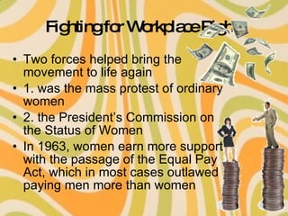 Fighting for Workplace Rights Two forces helped bring the movement to life again 1. was the mass protest of ordinary women 2. the President’s Commission on the Status of Women In 1963, women earn more support with the passage of the Equal Pay Act, which in most cases outlawed paying men more than women 