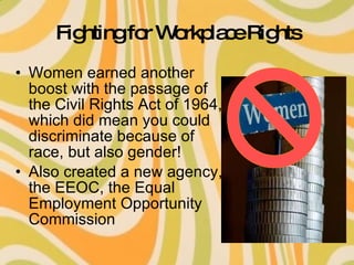 Fighting for Workplace Rights Women earned another boost with the passage of the Civil Rights Act of 1964, which did mean you could discriminate because of race, but also gender! Also created a new agency, the EEOC, the Equal Employment Opportunity Commission 