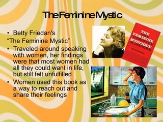 The Feminine Mystic Betty Friedan's “ The Feminine Mystic” Traveled around speaking with women, her findings were that most women had all they could want in life, but still felt unfulfilled Women used this book as a way to reach out and share their feelings 