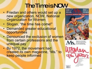 The Time is NOW Friedan and others would set up a new organization, NOW, National Organization for Women Slogan, “the time has come!” Demanded greater educational opportunities  Denounced the exclusion of women from certain professions and the unequal pay By 1972, the movement had created its own magazine, “Ms.” to keep people informed 