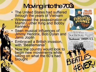 Moving into the 70’s The United States had suffered through the years of Vietnam Witnessed the assassination of Martin Luther King and Bobby Kennedy Seen musical influences of Jimmy Hendrix, Bob Dylan and Janis Joplin Embraced a British invasion, with “Beatlemania” Now the country would look to begin new movements while taking on what the 60’s had brought  