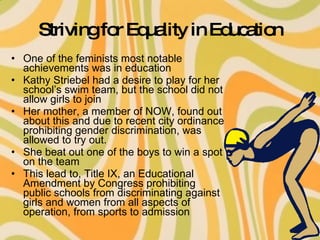 Striving for Equality in Education One of the feminists most notable achievements was in education Kathy Striebel had a desire to play for her school’s swim team, but the school did not allow girls to join Her mother, a member of NOW, found out about this and due to recent city ordinance prohibiting gender discrimination, was allowed to try out. She beat out one of the boys to win a spot on the team This lead to, Title IX, an Educational Amendment by Congress prohibiting public schools from discriminating against girls and women from all aspects of operation, from sports to admission 