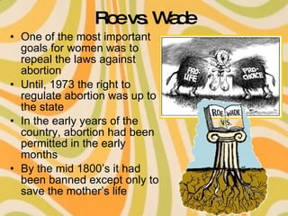 Roe vs. Wade One of the most important goals for women was to repeal the laws against abortion Until, 1973 the right to regulate abortion was up to the state In the early years of the country, abortion had been permitted in the early months By the mid 1800’s it had been banned except only to save the mother’s life 