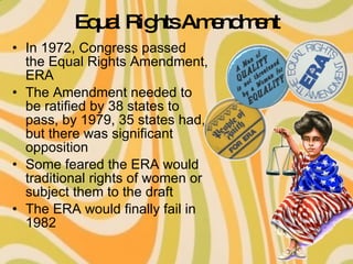 Equal Rights Amendment In 1972, Congress passed the Equal Rights Amendment, ERA The Amendment needed to be ratified by 38 states to pass, by 1979, 35 states had, but there was significant opposition Some feared the ERA would traditional rights of women or subject them to the draft The ERA would finally fail in 1982 