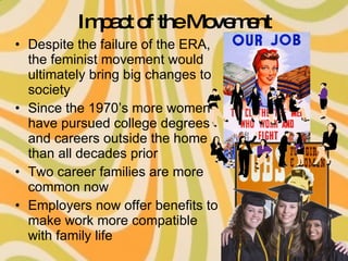 Impact of the Movement Despite the failure of the ERA, the feminist movement would ultimately bring big changes to society Since the 1970’s more women have pursued college degrees and careers outside the home than all decades prior Two career families are more common now Employers now offer benefits to make work more compatible with family life 