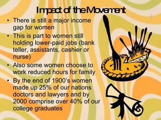 Impact of the Movement There is still a major income gap for women This is part to women still holding lower-paid jobs (bank teller, assistants, cashier or nurse) Also some women choose to work reduced hours for family By the end of 1900’s women made up 25% of our nations doctors and lawyers and by 2000 comprise over 40% of our college graduates 