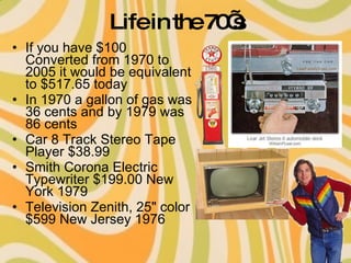 Life in the 70’s If you have $100 Converted from 1970 to 2005 it would be equivalent to $517.65 today  In 1970 a gallon of gas was 36 cents and by 1979 was 86 cents  Car 8 Track Stereo Tape Player $38.99  Smith Corona Electric Typewriter $199.00 New York 1979  Television Zenith, 25" color $599 New Jersey 1976  