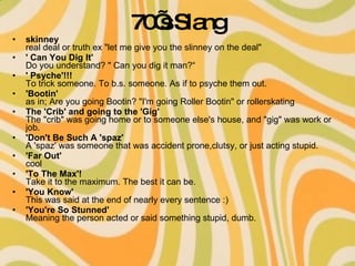 70’s Slang skinney real deal or truth ex "let me give you the slinney on the deal" ' Can You Dig It' Do you understand? " Can you dig it man?“ ' Psyche'!!! To trick someone. To b.s. someone. As if to psyche them out.  'Bootin' as in; Are you going Bootin? "I'm going Roller Bootin" or rollerskating The 'Crib' and going to the 'Gig' The "crib" was going home or to someone else's house, and "gig" was work or job. 'Don't Be Such A 'spaz' A 'spaz' was someone that was accident prone,clutsy, or just acting stupid.  'Far Out' cool  'To The Max'! Take it to the maximum. The best it can be. 'You Know' This was said at the end of nearly every sentence :) 'You're So Stunned' Meaning the person acted or said something stupid, dumb.  