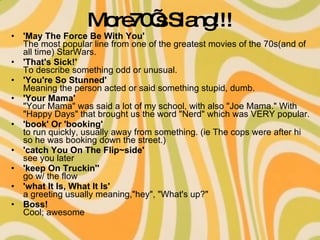 More70’s Slang!!! 'May The Force Be With You' The most popular line from one of the greatest movies of the 70s(and of all time) StarWars.  'That's Sick!'  To describe something odd or unusual.  'You're So Stunned' Meaning the person acted or said something stupid, dumb. 'Your Mama' "Your Mama" was said a lot of my school, with also "Joe Mama." With "Happy Days" that brought us the word "Nerd" which was VERY popular. 'book' Or 'booking' to run quickly, usually away from something. (ie The cops were after hi so he was booking down the street.)  'catch You On The Flip~side' see you later  'keep On Truckin''  go w/ the flow  'what It Is, What It Is' a greeting usually meaning,"hey", "What's up?"  Boss! Cool; awesome  