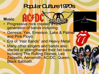 Popular Culture 1970's   Music Progressive rock created a new generation of bands including: Genesis, Yes, Emerson, Lake & Palmer and Pink Floyd.  Era of “Hair Bands” and Heavy Metal Many other singers and bands also started or strengthened their fan base including The Rolling Stones, Led Zeppelin, Aerosmith, AC/DC, Queen, Black Sabbath .  