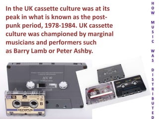In the UK cassette culture was at its
peak in what is known as the post-
punk period, 1978-1984. UK cassette
culture was championed by marginal
musicians and performers such
as Barry Lamb or Peter Ashby.
 