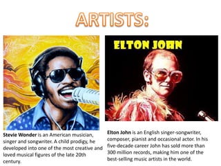 Stevie Wonder is an American musician,
singer and songwriter. A child prodigy, he
developed into one of the most creative and
loved musical figures of the late 20th
century.
Elton John is an English singer-songwriter,
composer, pianist and occasional actor. In his
five-decade career John has sold more than
300 million records, making him one of the
best-selling music artists in the world.
 
