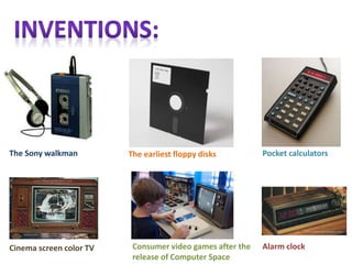 Alarm clock
Pocket calculators
The Sony walkman
Consumer video games after the
release of Computer Space
The earliest floppy disks
Cinema screen color TV
 