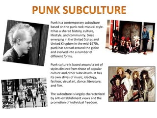 Punk is a contemporary subculture
based on the punk rock musical style.
It has a shared history, culture,
lifestyle, and community. Since
emerging in the United States and
United Kingdom in the mid-1970s,
punk has spread around the globe
and evolved into a number of
different forms.
Punk culture is based around a set of
styles distinct from those of popular
culture and other subcultures. It has
its own styles of music, ideology,
fashion, visual art, dance, literature,
and film.
The subculture is largely characterized
by anti-establishment views and the
promotion of individual freedom.
 