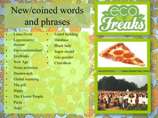 ∙ Lassa Fever
∙ Legionnaires’
disease
∙ Environmentalism
∙ Ecofreaks
∙ New Age
∙ Noise pollution
∙ Doomwatch
∙ Global warming
∙ The pill
∙ Hippy
∙ The Flower People
∙ Pizza
∙ Nuke
∙ Listed building
∙ Database
∙ Black hole
∙ Super model
∙ Gas-guzzler
∙ Chat-show
New/coined words
and phrases
 