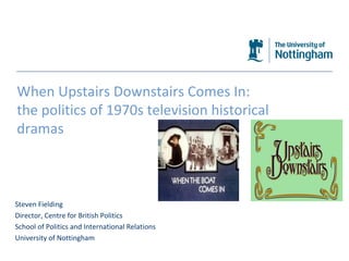 The University of Nottingham When Upstairs Downstairs Comes In:  the politics of 1970s television historical dramas Steven Fielding Director, Centre for British Politics School of Politics and International Relations University of Nottingham 