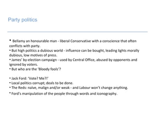 Party politics Bellamy an honourable man - liberal Conservative with a conscience that often conflicts with party. But high politics a dubious world - influence can be bought, leading lights morally dubious, low motives of press.  James’ by-election campaign - used by Central Office, abused by opponents and ignored by voters.  But who are the ‘Bloody fools’? Jack Ford: ‘Vote? Me?!’ Local politics corrupt; deals to be done. The Reds: naïve, malign and/or weak - and Labour won’t change anything.  Ford’s manipulation of the people through words and iconography.   