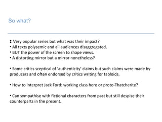 So what? Very popular series but what was their impact? All texts polysemic and all audiences disaggregated. BUT the power of the screen to shape views.  A distorting mirror but a mirror nonetheless? Some critics sceptical of ‘authenticity’ claims but such claims were made by producers and often endorsed by critics writing for tabloids.  How to interpret Jack Ford: working class hero or proto-Thatcherite?  Can sympathise with fictional characters from past but still despise their counterparts in the present. 