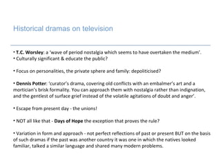 Historical dramas on television   T.C. Worsley : a ‘wave of period nostalgia which seems to have overtaken the medium’. Culturally significant & educate the public? Focus on personalities, the private sphere and family: depoliticised? Dennis Potter : ‘curator’s drama, covering old conflicts with an embalmer’s art and a mortician’s brisk formality. You can approach them with nostalgia rather than indignation, and the gentlest of surface grief instead of the volatile agitations of doubt and anger’. Escape from present day - the unions! NOT all like that -  Days of Hope  the exception that proves the rule? Variation in form and approach - not perfect reflections of past or present BUT on the basis of such dramas if the past was another country it was one in which the natives looked familiar, talked a similar language and shared many modern problems.  