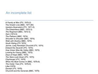 An incomplete list   A Family at War  (ITV, 1970-2)  The Onedin Line (BBC, 1971-80) Upstairs Downstairs  (ITV, 1971-5) The Edwardians  (BBC, 1972-3) The Regiment  (BBC, 1972-3)  Sam  (1973-5) The Pallisers  (BBC, 1974) Shoulder to Shoulder  (BBC, 1974) Walk with Destiny  (BBC, 1974) South Riding  (ITV 1974) Jennie, Lady Randolph Churchill  (ITV, 1974) Edward the Seventh  (ITV, 1975) How Green Was My Valley  (BBC, 1975) Looking for Clancy  (BBC, 1975) Days of Hope  (BBC, 1975) The Stars Look Down  (ITV, 1975) Clayhanger  (ITV, 1976) When the Boat Comes In  (BBC, 1976-8) The Cedar Tree  (ITV, 1976-9) Lillie (1978) Disraeli  (ITV, 1978) Churchill and the Generals  (BBC, 1979) 